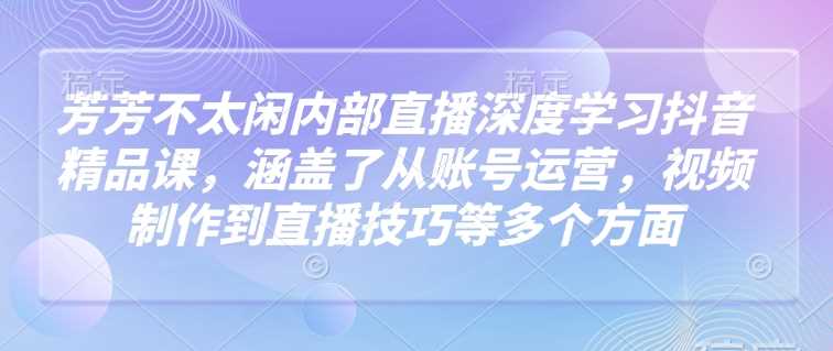 芳芳不太闲内部直播深度学习抖音精品课，涵盖了从账号运营，视频制作到直播技巧等多个方面