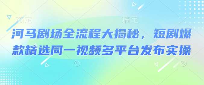 河马剧场全流程大揭秘，短剧爆款精选同一视频多平台发布实操